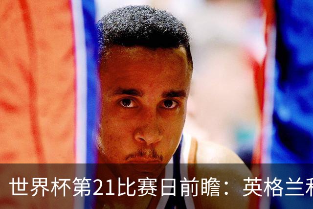 世界杯第21比赛日前瞻：英格兰和美国优势明显，比利时前景堪忧