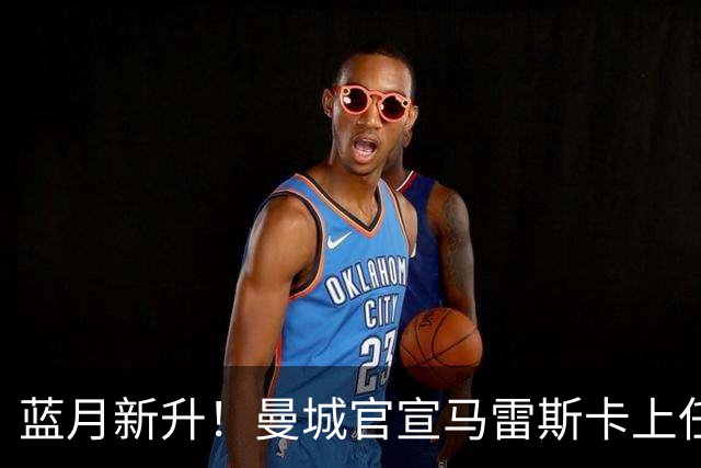 蓝月新升！曼城官宣马雷斯卡上任 第三次加盟签约三年