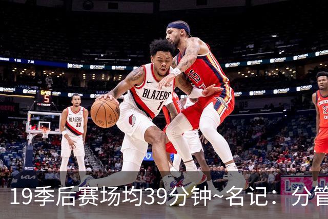 19季后赛场均39分钟~名记：分管球员健康的副总有助于猛龙追小卡